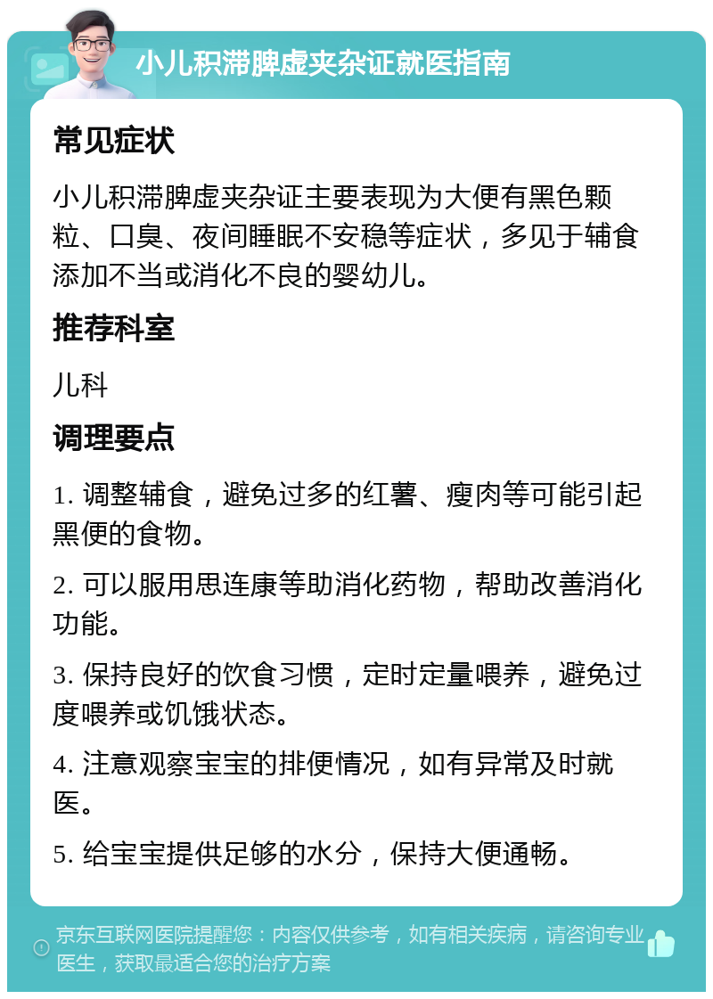 小儿积滞脾虚夹杂证就医指南 常见症状 小儿积滞脾虚夹杂证主要表现为大便有黑色颗粒、口臭、夜间睡眠不安稳等症状，多见于辅食添加不当或消化不良的婴幼儿。 推荐科室 儿科 调理要点 1. 调整辅食，避免过多的红薯、瘦肉等可能引起黑便的食物。 2. 可以服用思连康等助消化药物，帮助改善消化功能。 3. 保持良好的饮食习惯，定时定量喂养，避免过度喂养或饥饿状态。 4. 注意观察宝宝的排便情况，如有异常及时就医。 5. 给宝宝提供足够的水分，保持大便通畅。