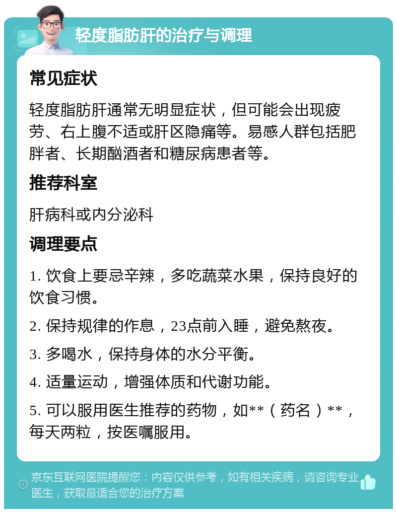 轻度脂肪肝的治疗与调理 常见症状 轻度脂肪肝通常无明显症状，但可能会出现疲劳、右上腹不适或肝区隐痛等。易感人群包括肥胖者、长期酗酒者和糖尿病患者等。 推荐科室 肝病科或内分泌科 调理要点 1. 饮食上要忌辛辣，多吃蔬菜水果，保持良好的饮食习惯。 2. 保持规律的作息，23点前入睡，避免熬夜。 3. 多喝水，保持身体的水分平衡。 4. 适量运动，增强体质和代谢功能。 5. 可以服用医生推荐的药物，如**（药名）**，每天两粒，按医嘱服用。