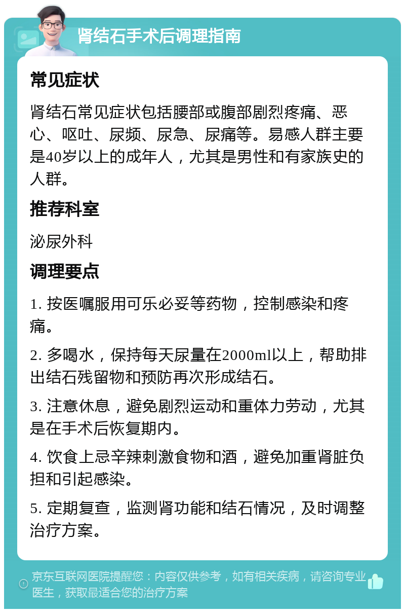 肾结石手术后调理指南 常见症状 肾结石常见症状包括腰部或腹部剧烈疼痛、恶心、呕吐、尿频、尿急、尿痛等。易感人群主要是40岁以上的成年人，尤其是男性和有家族史的人群。 推荐科室 泌尿外科 调理要点 1. 按医嘱服用可乐必妥等药物，控制感染和疼痛。 2. 多喝水，保持每天尿量在2000ml以上，帮助排出结石残留物和预防再次形成结石。 3. 注意休息，避免剧烈运动和重体力劳动，尤其是在手术后恢复期内。 4. 饮食上忌辛辣刺激食物和酒，避免加重肾脏负担和引起感染。 5. 定期复查，监测肾功能和结石情况，及时调整治疗方案。