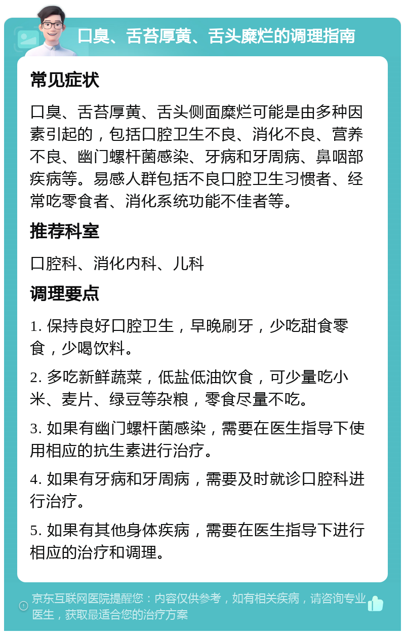 口臭、舌苔厚黄、舌头糜烂的调理指南 常见症状 口臭、舌苔厚黄、舌头侧面糜烂可能是由多种因素引起的，包括口腔卫生不良、消化不良、营养不良、幽门螺杆菌感染、牙病和牙周病、鼻咽部疾病等。易感人群包括不良口腔卫生习惯者、经常吃零食者、消化系统功能不佳者等。 推荐科室 口腔科、消化内科、儿科 调理要点 1. 保持良好口腔卫生，早晚刷牙，少吃甜食零食，少喝饮料。 2. 多吃新鲜蔬菜，低盐低油饮食，可少量吃小米、麦片、绿豆等杂粮，零食尽量不吃。 3. 如果有幽门螺杆菌感染，需要在医生指导下使用相应的抗生素进行治疗。 4. 如果有牙病和牙周病，需要及时就诊口腔科进行治疗。 5. 如果有其他身体疾病，需要在医生指导下进行相应的治疗和调理。