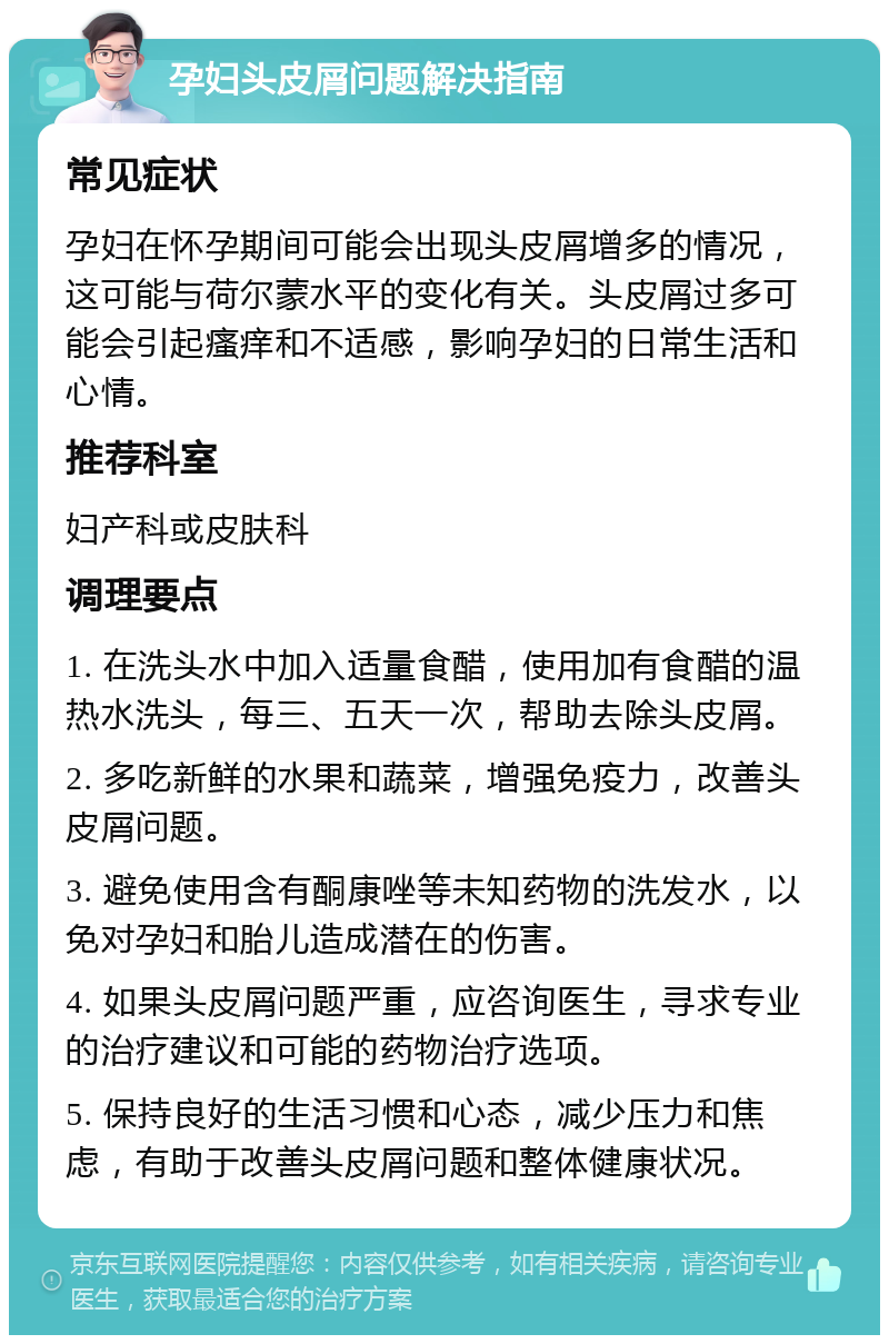 孕妇头皮屑问题解决指南 常见症状 孕妇在怀孕期间可能会出现头皮屑增多的情况，这可能与荷尔蒙水平的变化有关。头皮屑过多可能会引起瘙痒和不适感，影响孕妇的日常生活和心情。 推荐科室 妇产科或皮肤科 调理要点 1. 在洗头水中加入适量食醋，使用加有食醋的温热水洗头，每三、五天一次，帮助去除头皮屑。 2. 多吃新鲜的水果和蔬菜，增强免疫力，改善头皮屑问题。 3. 避免使用含有酮康唑等未知药物的洗发水，以免对孕妇和胎儿造成潜在的伤害。 4. 如果头皮屑问题严重，应咨询医生，寻求专业的治疗建议和可能的药物治疗选项。 5. 保持良好的生活习惯和心态，减少压力和焦虑，有助于改善头皮屑问题和整体健康状况。