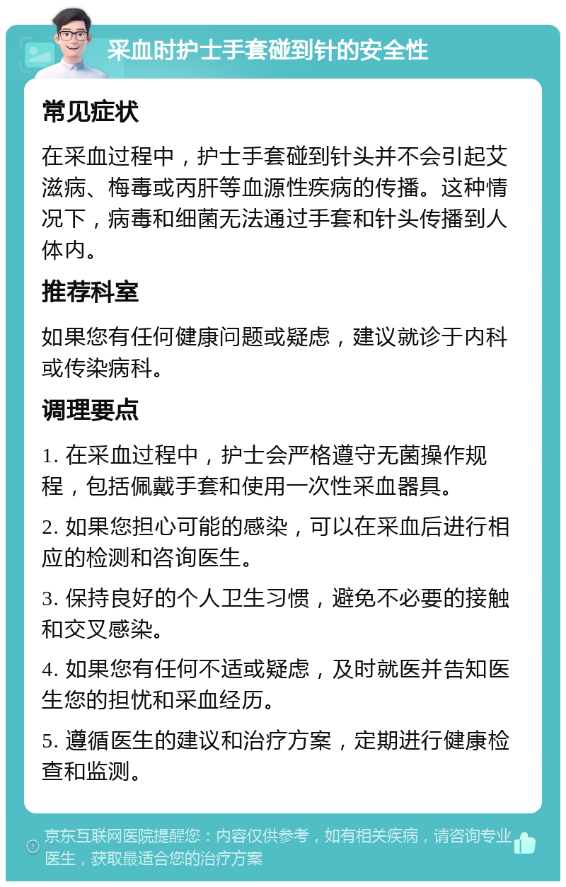 采血时护士手套碰到针的安全性 常见症状 在采血过程中，护士手套碰到针头并不会引起艾滋病、梅毒或丙肝等血源性疾病的传播。这种情况下，病毒和细菌无法通过手套和针头传播到人体内。 推荐科室 如果您有任何健康问题或疑虑，建议就诊于内科或传染病科。 调理要点 1. 在采血过程中，护士会严格遵守无菌操作规程，包括佩戴手套和使用一次性采血器具。 2. 如果您担心可能的感染，可以在采血后进行相应的检测和咨询医生。 3. 保持良好的个人卫生习惯，避免不必要的接触和交叉感染。 4. 如果您有任何不适或疑虑，及时就医并告知医生您的担忧和采血经历。 5. 遵循医生的建议和治疗方案，定期进行健康检查和监测。