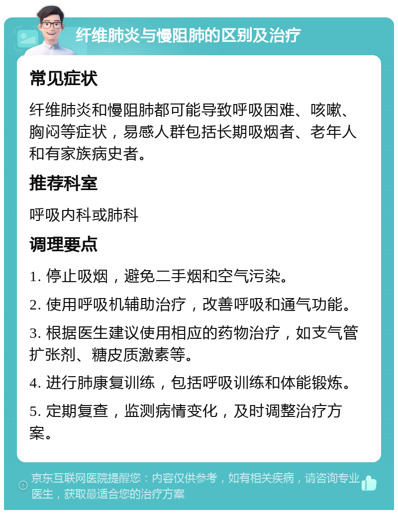 纤维肺炎与慢阻肺的区别及治疗 常见症状 纤维肺炎和慢阻肺都可能导致呼吸困难、咳嗽、胸闷等症状，易感人群包括长期吸烟者、老年人和有家族病史者。 推荐科室 呼吸内科或肺科 调理要点 1. 停止吸烟，避免二手烟和空气污染。 2. 使用呼吸机辅助治疗，改善呼吸和通气功能。 3. 根据医生建议使用相应的药物治疗，如支气管扩张剂、糖皮质激素等。 4. 进行肺康复训练，包括呼吸训练和体能锻炼。 5. 定期复查，监测病情变化，及时调整治疗方案。