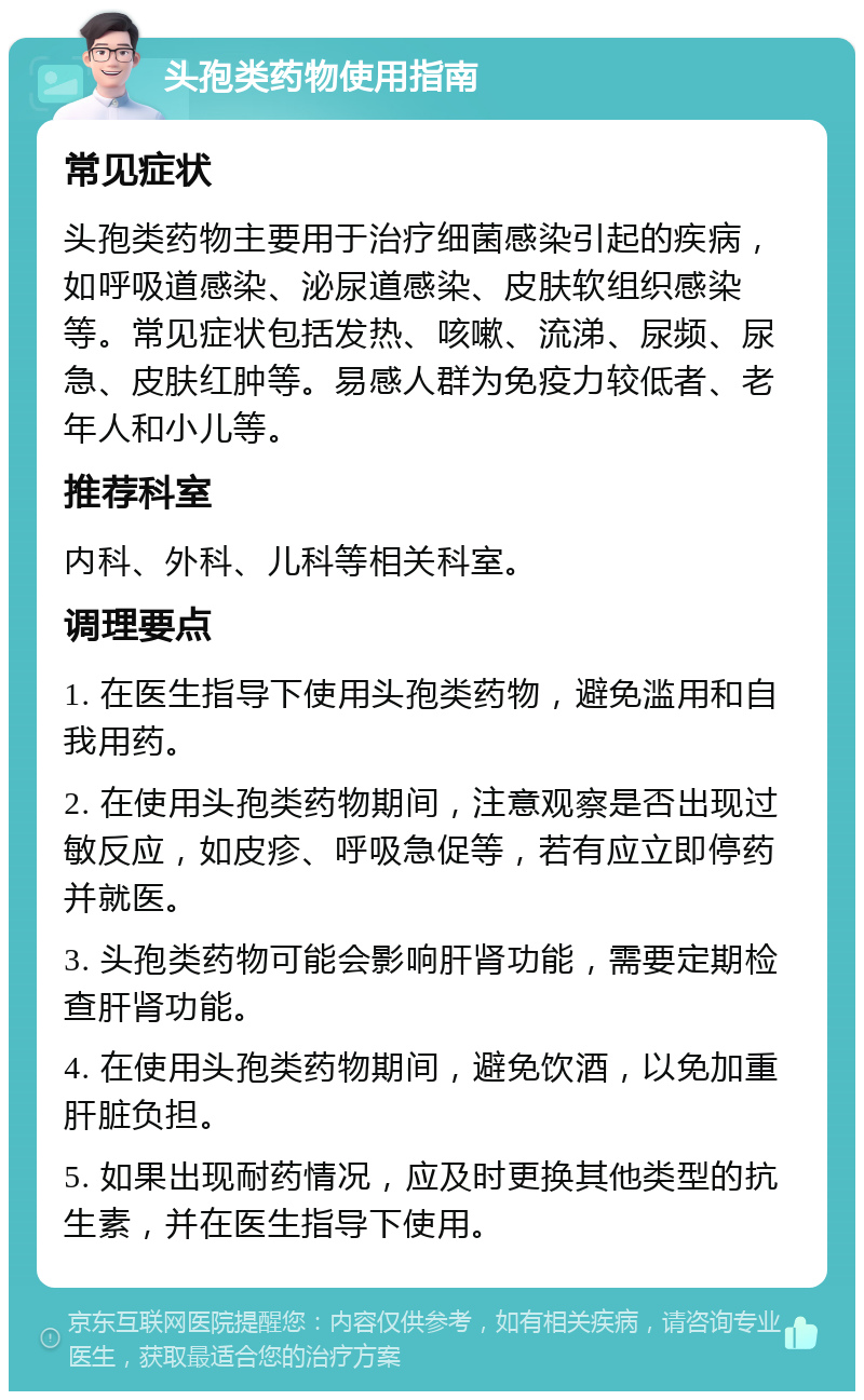 头孢类药物使用指南 常见症状 头孢类药物主要用于治疗细菌感染引起的疾病，如呼吸道感染、泌尿道感染、皮肤软组织感染等。常见症状包括发热、咳嗽、流涕、尿频、尿急、皮肤红肿等。易感人群为免疫力较低者、老年人和小儿等。 推荐科室 内科、外科、儿科等相关科室。 调理要点 1. 在医生指导下使用头孢类药物，避免滥用和自我用药。 2. 在使用头孢类药物期间，注意观察是否出现过敏反应，如皮疹、呼吸急促等，若有应立即停药并就医。 3. 头孢类药物可能会影响肝肾功能，需要定期检查肝肾功能。 4. 在使用头孢类药物期间，避免饮酒，以免加重肝脏负担。 5. 如果出现耐药情况，应及时更换其他类型的抗生素，并在医生指导下使用。