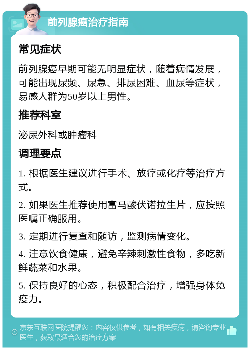 前列腺癌治疗指南 常见症状 前列腺癌早期可能无明显症状，随着病情发展，可能出现尿频、尿急、排尿困难、血尿等症状，易感人群为50岁以上男性。 推荐科室 泌尿外科或肿瘤科 调理要点 1. 根据医生建议进行手术、放疗或化疗等治疗方式。 2. 如果医生推荐使用富马酸伏诺拉生片，应按照医嘱正确服用。 3. 定期进行复查和随访，监测病情变化。 4. 注意饮食健康，避免辛辣刺激性食物，多吃新鲜蔬菜和水果。 5. 保持良好的心态，积极配合治疗，增强身体免疫力。