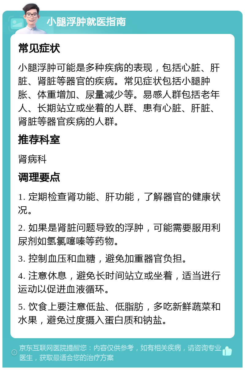 小腿浮肿就医指南 常见症状 小腿浮肿可能是多种疾病的表现，包括心脏、肝脏、肾脏等器官的疾病。常见症状包括小腿肿胀、体重增加、尿量减少等。易感人群包括老年人、长期站立或坐着的人群、患有心脏、肝脏、肾脏等器官疾病的人群。 推荐科室 肾病科 调理要点 1. 定期检查肾功能、肝功能，了解器官的健康状况。 2. 如果是肾脏问题导致的浮肿，可能需要服用利尿剂如氢氯噻嗪等药物。 3. 控制血压和血糖，避免加重器官负担。 4. 注意休息，避免长时间站立或坐着，适当进行运动以促进血液循环。 5. 饮食上要注意低盐、低脂肪，多吃新鲜蔬菜和水果，避免过度摄入蛋白质和钠盐。