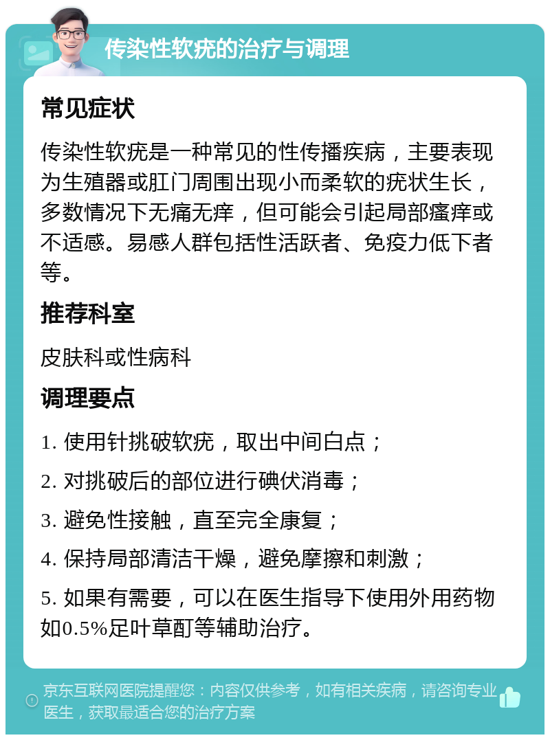 传染性软疣的治疗与调理 常见症状 传染性软疣是一种常见的性传播疾病，主要表现为生殖器或肛门周围出现小而柔软的疣状生长，多数情况下无痛无痒，但可能会引起局部瘙痒或不适感。易感人群包括性活跃者、免疫力低下者等。 推荐科室 皮肤科或性病科 调理要点 1. 使用针挑破软疣，取出中间白点； 2. 对挑破后的部位进行碘伏消毒； 3. 避免性接触，直至完全康复； 4. 保持局部清洁干燥，避免摩擦和刺激； 5. 如果有需要，可以在医生指导下使用外用药物如0.5%足叶草酊等辅助治疗。