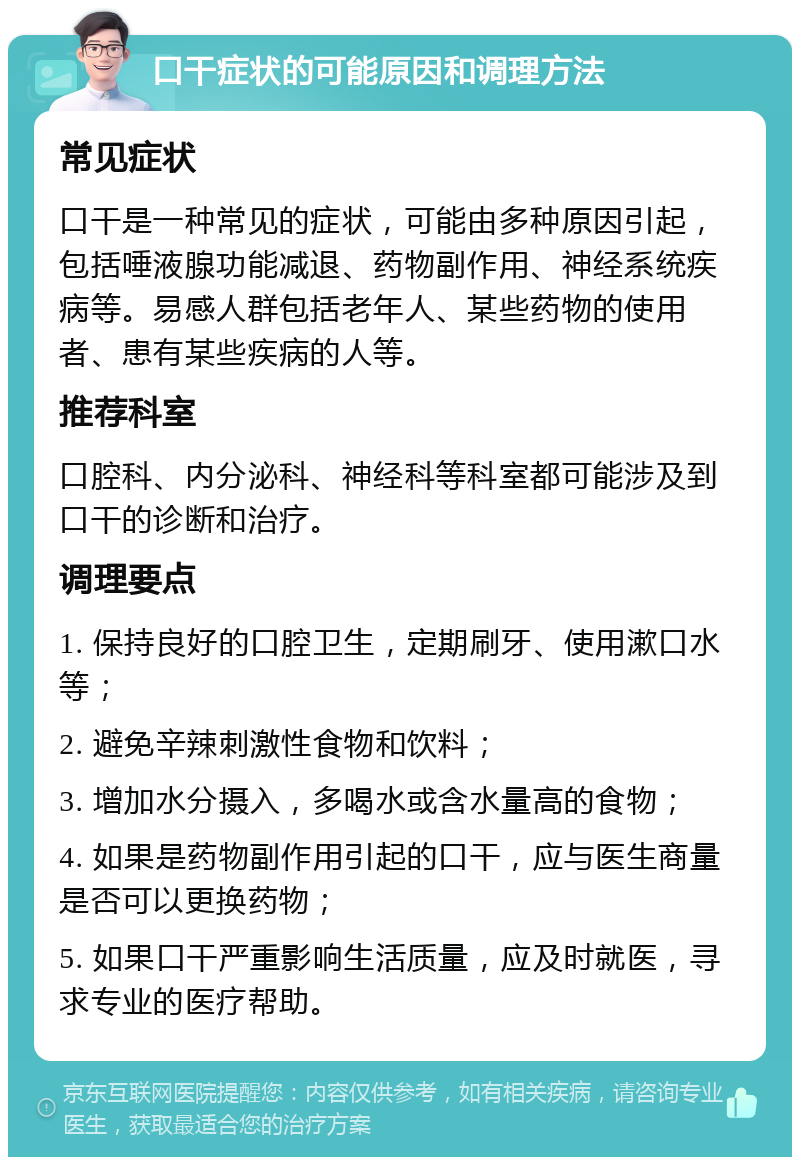 口干症状的可能原因和调理方法 常见症状 口干是一种常见的症状，可能由多种原因引起，包括唾液腺功能减退、药物副作用、神经系统疾病等。易感人群包括老年人、某些药物的使用者、患有某些疾病的人等。 推荐科室 口腔科、内分泌科、神经科等科室都可能涉及到口干的诊断和治疗。 调理要点 1. 保持良好的口腔卫生，定期刷牙、使用漱口水等； 2. 避免辛辣刺激性食物和饮料； 3. 增加水分摄入，多喝水或含水量高的食物； 4. 如果是药物副作用引起的口干，应与医生商量是否可以更换药物； 5. 如果口干严重影响生活质量，应及时就医，寻求专业的医疗帮助。