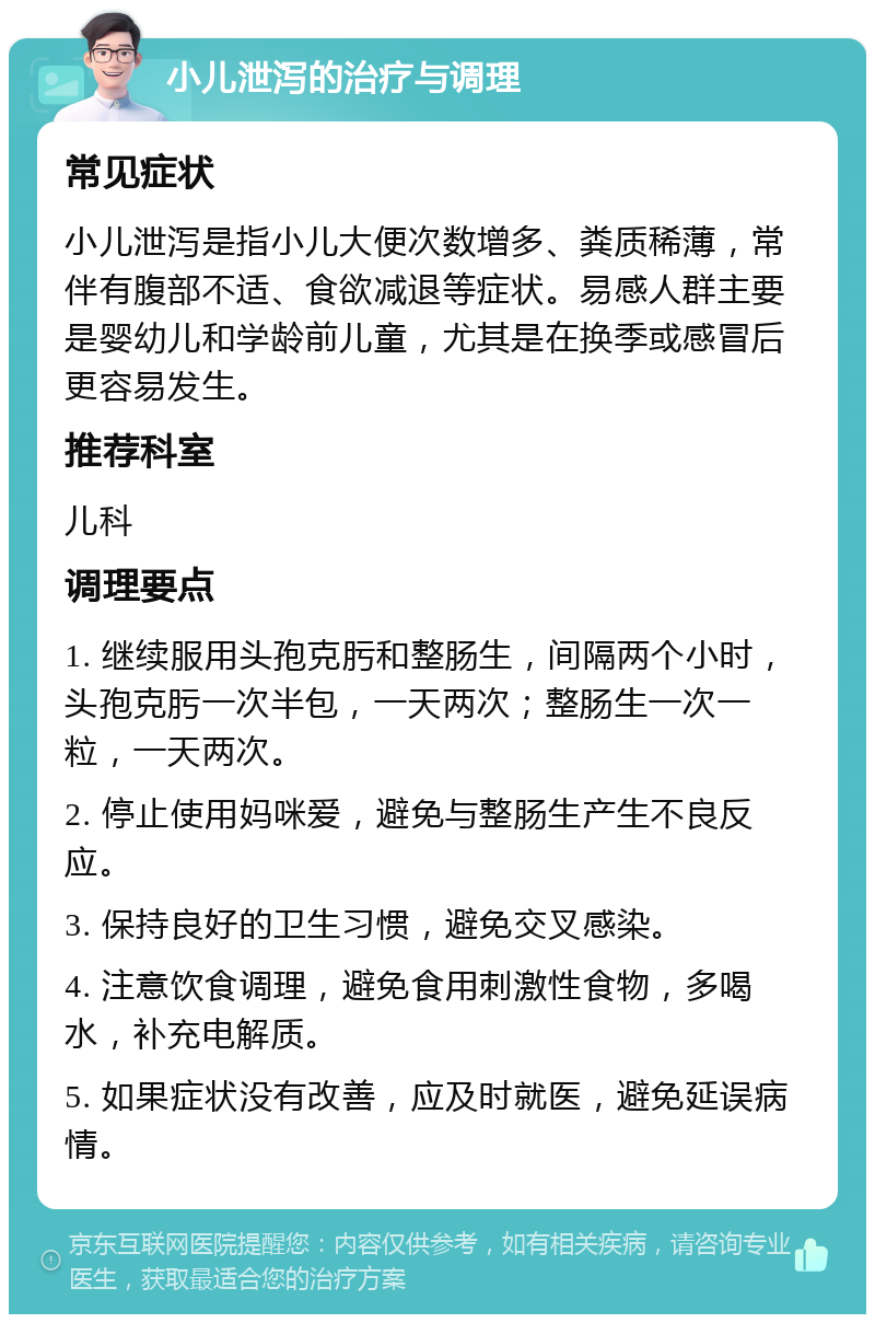 小儿泄泻的治疗与调理 常见症状 小儿泄泻是指小儿大便次数增多、粪质稀薄，常伴有腹部不适、食欲减退等症状。易感人群主要是婴幼儿和学龄前儿童，尤其是在换季或感冒后更容易发生。 推荐科室 儿科 调理要点 1. 继续服用头孢克肟和整肠生，间隔两个小时，头孢克肟一次半包，一天两次；整肠生一次一粒，一天两次。 2. 停止使用妈咪爱，避免与整肠生产生不良反应。 3. 保持良好的卫生习惯，避免交叉感染。 4. 注意饮食调理，避免食用刺激性食物，多喝水，补充电解质。 5. 如果症状没有改善，应及时就医，避免延误病情。