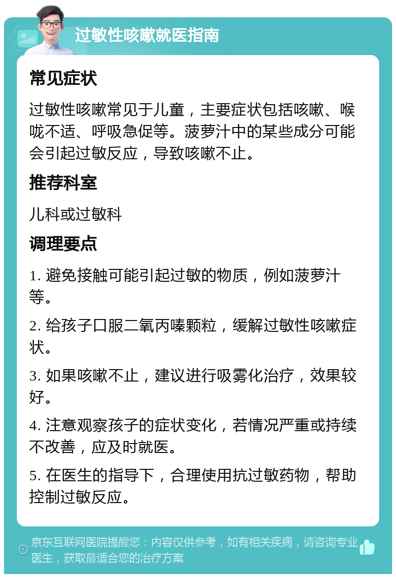 过敏性咳嗽就医指南 常见症状 过敏性咳嗽常见于儿童，主要症状包括咳嗽、喉咙不适、呼吸急促等。菠萝汁中的某些成分可能会引起过敏反应，导致咳嗽不止。 推荐科室 儿科或过敏科 调理要点 1. 避免接触可能引起过敏的物质，例如菠萝汁等。 2. 给孩子口服二氧丙嗪颗粒，缓解过敏性咳嗽症状。 3. 如果咳嗽不止，建议进行吸雾化治疗，效果较好。 4. 注意观察孩子的症状变化，若情况严重或持续不改善，应及时就医。 5. 在医生的指导下，合理使用抗过敏药物，帮助控制过敏反应。