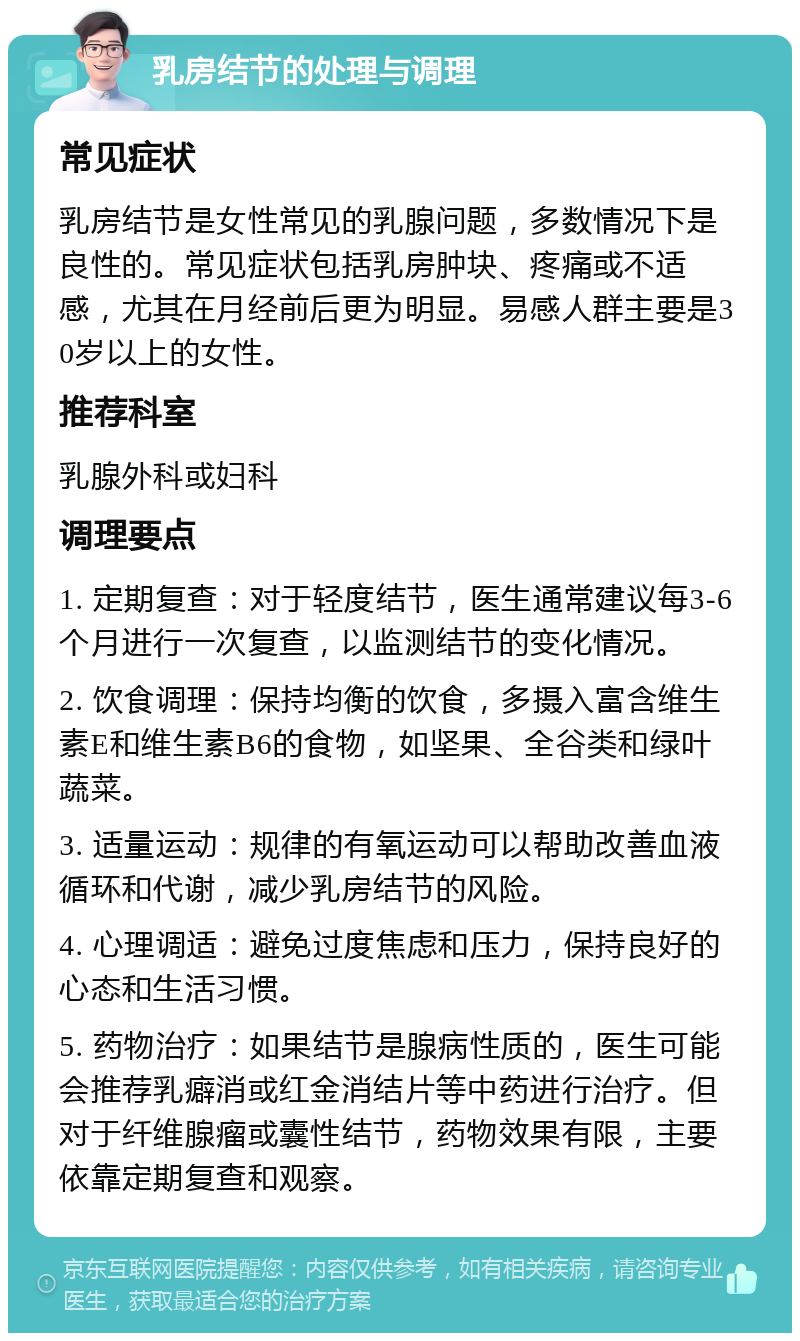 乳房结节的处理与调理 常见症状 乳房结节是女性常见的乳腺问题，多数情况下是良性的。常见症状包括乳房肿块、疼痛或不适感，尤其在月经前后更为明显。易感人群主要是30岁以上的女性。 推荐科室 乳腺外科或妇科 调理要点 1. 定期复查：对于轻度结节，医生通常建议每3-6个月进行一次复查，以监测结节的变化情况。 2. 饮食调理：保持均衡的饮食，多摄入富含维生素E和维生素B6的食物，如坚果、全谷类和绿叶蔬菜。 3. 适量运动：规律的有氧运动可以帮助改善血液循环和代谢，减少乳房结节的风险。 4. 心理调适：避免过度焦虑和压力，保持良好的心态和生活习惯。 5. 药物治疗：如果结节是腺病性质的，医生可能会推荐乳癖消或红金消结片等中药进行治疗。但对于纤维腺瘤或囊性结节，药物效果有限，主要依靠定期复查和观察。