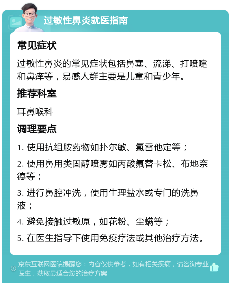 过敏性鼻炎就医指南 常见症状 过敏性鼻炎的常见症状包括鼻塞、流涕、打喷嚏和鼻痒等，易感人群主要是儿童和青少年。 推荐科室 耳鼻喉科 调理要点 1. 使用抗组胺药物如扑尔敏、氯雷他定等； 2. 使用鼻用类固醇喷雾如丙酸氟替卡松、布地奈德等； 3. 进行鼻腔冲洗，使用生理盐水或专门的洗鼻液； 4. 避免接触过敏原，如花粉、尘螨等； 5. 在医生指导下使用免疫疗法或其他治疗方法。