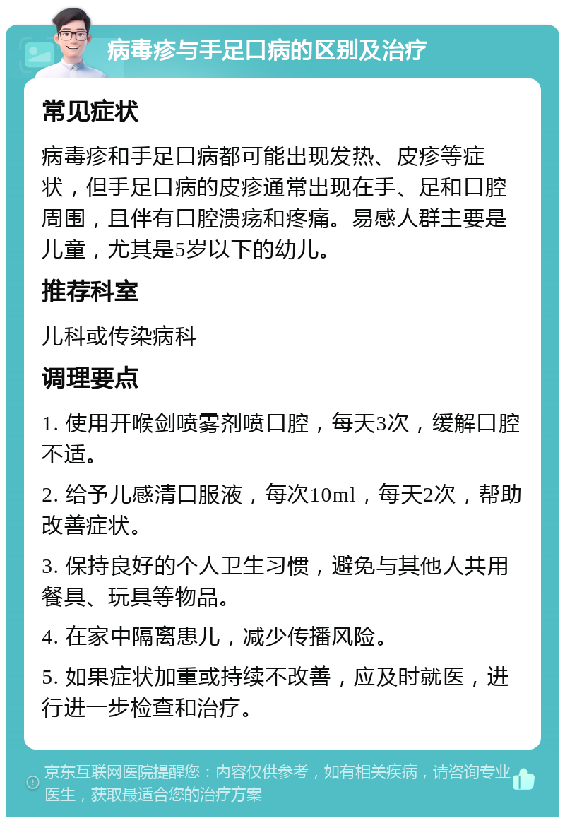 病毒疹与手足口病的区别及治疗 常见症状 病毒疹和手足口病都可能出现发热、皮疹等症状，但手足口病的皮疹通常出现在手、足和口腔周围，且伴有口腔溃疡和疼痛。易感人群主要是儿童，尤其是5岁以下的幼儿。 推荐科室 儿科或传染病科 调理要点 1. 使用开喉剑喷雾剂喷口腔，每天3次，缓解口腔不适。 2. 给予儿感清口服液，每次10ml，每天2次，帮助改善症状。 3. 保持良好的个人卫生习惯，避免与其他人共用餐具、玩具等物品。 4. 在家中隔离患儿，减少传播风险。 5. 如果症状加重或持续不改善，应及时就医，进行进一步检查和治疗。