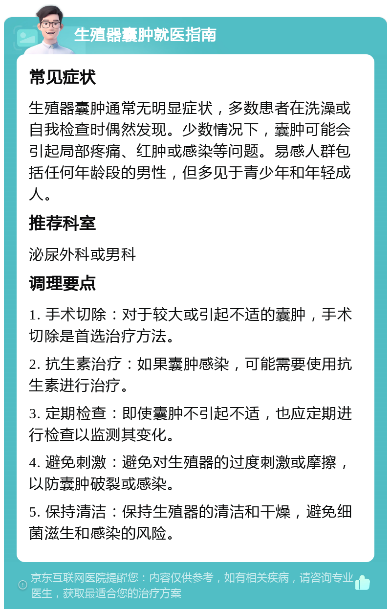 生殖器囊肿就医指南 常见症状 生殖器囊肿通常无明显症状，多数患者在洗澡或自我检查时偶然发现。少数情况下，囊肿可能会引起局部疼痛、红肿或感染等问题。易感人群包括任何年龄段的男性，但多见于青少年和年轻成人。 推荐科室 泌尿外科或男科 调理要点 1. 手术切除：对于较大或引起不适的囊肿，手术切除是首选治疗方法。 2. 抗生素治疗：如果囊肿感染，可能需要使用抗生素进行治疗。 3. 定期检查：即使囊肿不引起不适，也应定期进行检查以监测其变化。 4. 避免刺激：避免对生殖器的过度刺激或摩擦，以防囊肿破裂或感染。 5. 保持清洁：保持生殖器的清洁和干燥，避免细菌滋生和感染的风险。