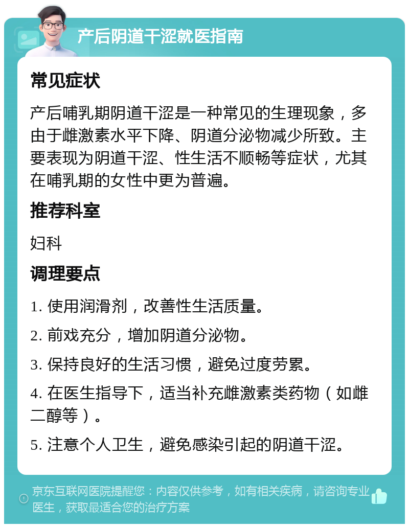 产后阴道干涩就医指南 常见症状 产后哺乳期阴道干涩是一种常见的生理现象，多由于雌激素水平下降、阴道分泌物减少所致。主要表现为阴道干涩、性生活不顺畅等症状，尤其在哺乳期的女性中更为普遍。 推荐科室 妇科 调理要点 1. 使用润滑剂，改善性生活质量。 2. 前戏充分，增加阴道分泌物。 3. 保持良好的生活习惯，避免过度劳累。 4. 在医生指导下，适当补充雌激素类药物（如雌二醇等）。 5. 注意个人卫生，避免感染引起的阴道干涩。