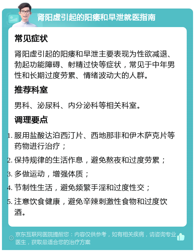 肾阳虚引起的阳痿和早泄就医指南 常见症状 肾阳虚引起的阳痿和早泄主要表现为性欲减退、勃起功能障碍、射精过快等症状，常见于中年男性和长期过度劳累、情绪波动大的人群。 推荐科室 男科、泌尿科、内分泌科等相关科室。 调理要点 服用盐酸达泊西汀片、西地那非和伊木萨克片等药物进行治疗； 保持规律的生活作息，避免熬夜和过度劳累； 多做运动，增强体质； 节制性生活，避免频繁手淫和过度性交； 注意饮食健康，避免辛辣刺激性食物和过度饮酒。