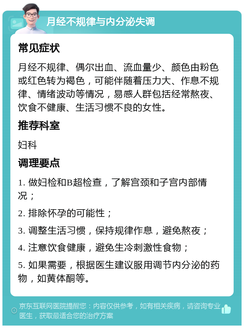 月经不规律与内分泌失调 常见症状 月经不规律、偶尔出血、流血量少、颜色由粉色或红色转为褐色，可能伴随着压力大、作息不规律、情绪波动等情况，易感人群包括经常熬夜、饮食不健康、生活习惯不良的女性。 推荐科室 妇科 调理要点 1. 做妇检和B超检查，了解宫颈和子宫内部情况； 2. 排除怀孕的可能性； 3. 调整生活习惯，保持规律作息，避免熬夜； 4. 注意饮食健康，避免生冷刺激性食物； 5. 如果需要，根据医生建议服用调节内分泌的药物，如黄体酮等。