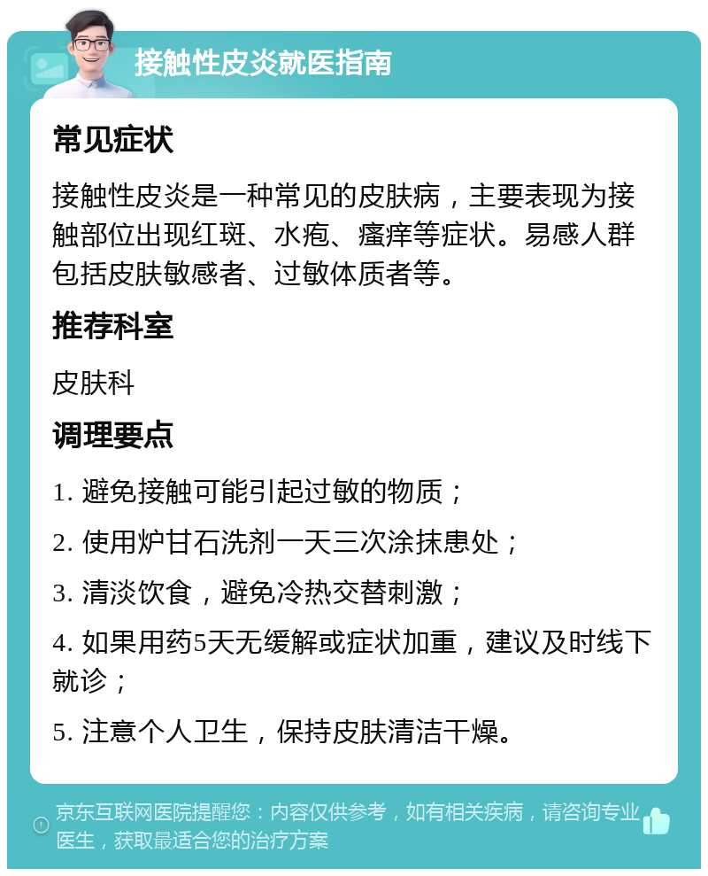 接触性皮炎就医指南 常见症状 接触性皮炎是一种常见的皮肤病，主要表现为接触部位出现红斑、水疱、瘙痒等症状。易感人群包括皮肤敏感者、过敏体质者等。 推荐科室 皮肤科 调理要点 1. 避免接触可能引起过敏的物质； 2. 使用炉甘石洗剂一天三次涂抹患处； 3. 清淡饮食，避免冷热交替刺激； 4. 如果用药5天无缓解或症状加重，建议及时线下就诊； 5. 注意个人卫生，保持皮肤清洁干燥。