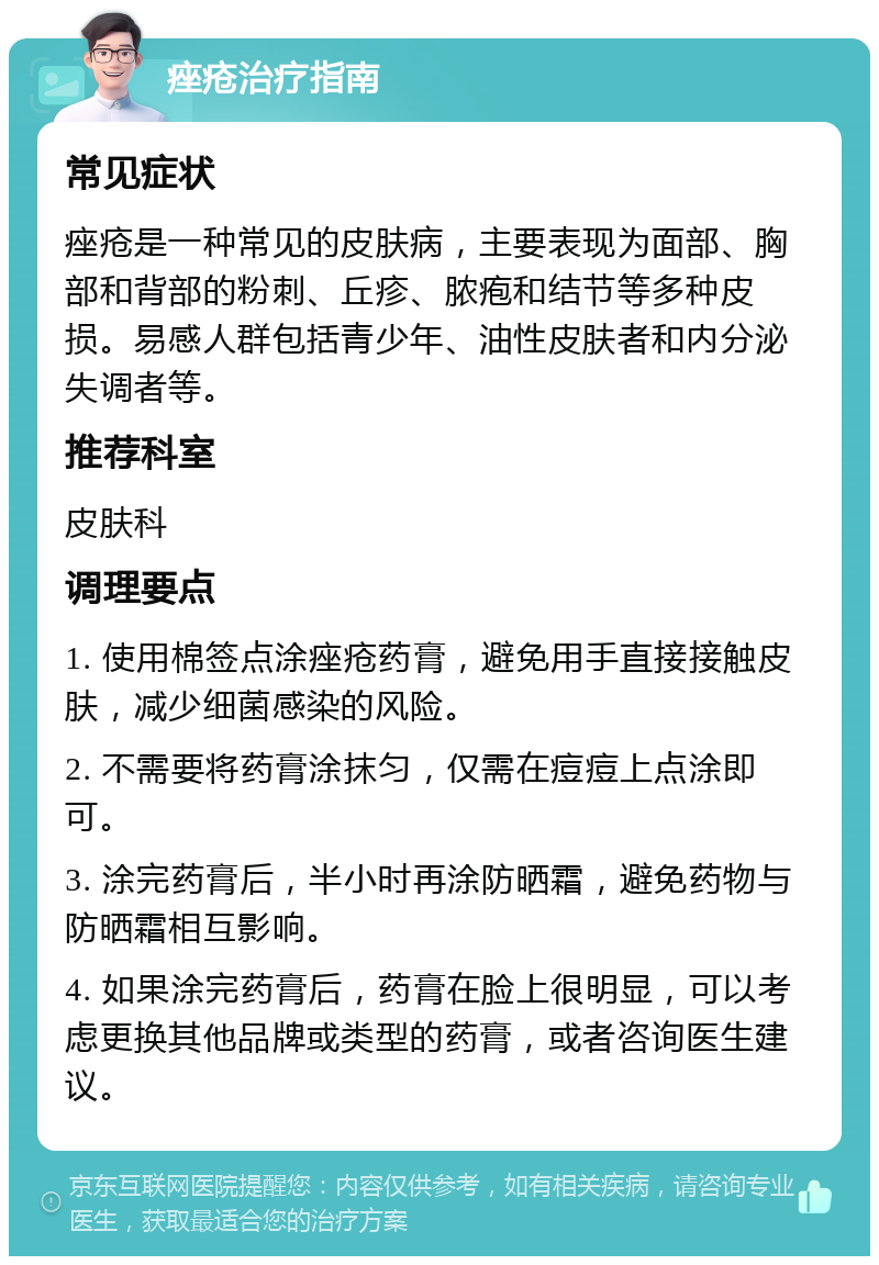 痤疮治疗指南 常见症状 痤疮是一种常见的皮肤病，主要表现为面部、胸部和背部的粉刺、丘疹、脓疱和结节等多种皮损。易感人群包括青少年、油性皮肤者和内分泌失调者等。 推荐科室 皮肤科 调理要点 1. 使用棉签点涂痤疮药膏，避免用手直接接触皮肤，减少细菌感染的风险。 2. 不需要将药膏涂抹匀，仅需在痘痘上点涂即可。 3. 涂完药膏后，半小时再涂防晒霜，避免药物与防晒霜相互影响。 4. 如果涂完药膏后，药膏在脸上很明显，可以考虑更换其他品牌或类型的药膏，或者咨询医生建议。