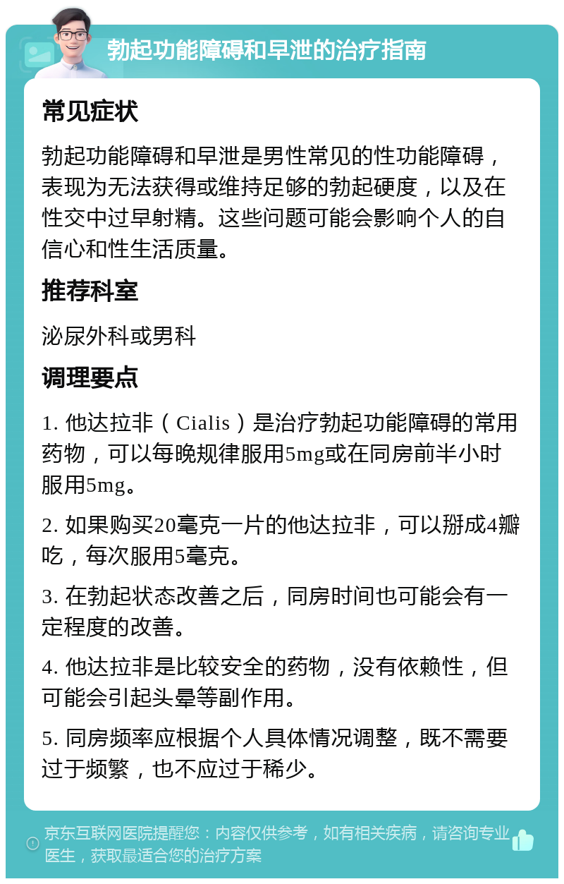 勃起功能障碍和早泄的治疗指南 常见症状 勃起功能障碍和早泄是男性常见的性功能障碍，表现为无法获得或维持足够的勃起硬度，以及在性交中过早射精。这些问题可能会影响个人的自信心和性生活质量。 推荐科室 泌尿外科或男科 调理要点 1. 他达拉非（Cialis）是治疗勃起功能障碍的常用药物，可以每晚规律服用5mg或在同房前半小时服用5mg。 2. 如果购买20毫克一片的他达拉非，可以掰成4瓣吃，每次服用5毫克。 3. 在勃起状态改善之后，同房时间也可能会有一定程度的改善。 4. 他达拉非是比较安全的药物，没有依赖性，但可能会引起头晕等副作用。 5. 同房频率应根据个人具体情况调整，既不需要过于频繁，也不应过于稀少。