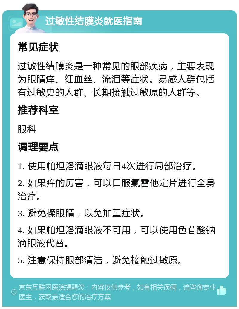 过敏性结膜炎就医指南 常见症状 过敏性结膜炎是一种常见的眼部疾病，主要表现为眼睛痒、红血丝、流泪等症状。易感人群包括有过敏史的人群、长期接触过敏原的人群等。 推荐科室 眼科 调理要点 1. 使用帕坦洛滴眼液每日4次进行局部治疗。 2. 如果痒的厉害，可以口服氯雷他定片进行全身治疗。 3. 避免揉眼睛，以免加重症状。 4. 如果帕坦洛滴眼液不可用，可以使用色苷酸钠滴眼液代替。 5. 注意保持眼部清洁，避免接触过敏原。