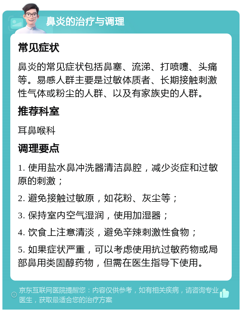 鼻炎的治疗与调理 常见症状 鼻炎的常见症状包括鼻塞、流涕、打喷嚏、头痛等。易感人群主要是过敏体质者、长期接触刺激性气体或粉尘的人群、以及有家族史的人群。 推荐科室 耳鼻喉科 调理要点 1. 使用盐水鼻冲洗器清洁鼻腔，减少炎症和过敏原的刺激； 2. 避免接触过敏原，如花粉、灰尘等； 3. 保持室内空气湿润，使用加湿器； 4. 饮食上注意清淡，避免辛辣刺激性食物； 5. 如果症状严重，可以考虑使用抗过敏药物或局部鼻用类固醇药物，但需在医生指导下使用。