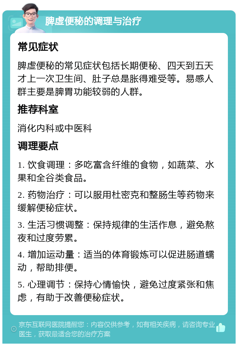 脾虚便秘的调理与治疗 常见症状 脾虚便秘的常见症状包括长期便秘、四天到五天才上一次卫生间、肚子总是胀得难受等。易感人群主要是脾胃功能较弱的人群。 推荐科室 消化内科或中医科 调理要点 1. 饮食调理：多吃富含纤维的食物，如蔬菜、水果和全谷类食品。 2. 药物治疗：可以服用杜密克和整肠生等药物来缓解便秘症状。 3. 生活习惯调整：保持规律的生活作息，避免熬夜和过度劳累。 4. 增加运动量：适当的体育锻炼可以促进肠道蠕动，帮助排便。 5. 心理调节：保持心情愉快，避免过度紧张和焦虑，有助于改善便秘症状。