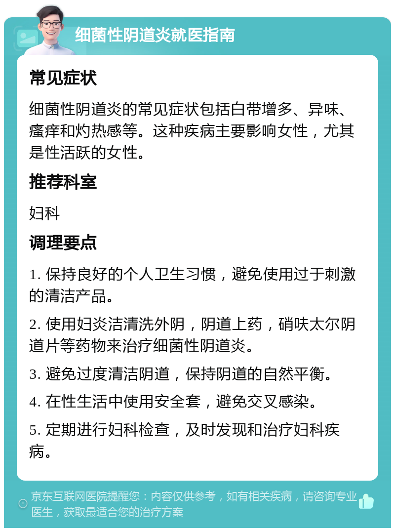 细菌性阴道炎就医指南 常见症状 细菌性阴道炎的常见症状包括白带增多、异味、瘙痒和灼热感等。这种疾病主要影响女性，尤其是性活跃的女性。 推荐科室 妇科 调理要点 1. 保持良好的个人卫生习惯，避免使用过于刺激的清洁产品。 2. 使用妇炎洁清洗外阴，阴道上药，硝呋太尔阴道片等药物来治疗细菌性阴道炎。 3. 避免过度清洁阴道，保持阴道的自然平衡。 4. 在性生活中使用安全套，避免交叉感染。 5. 定期进行妇科检查，及时发现和治疗妇科疾病。