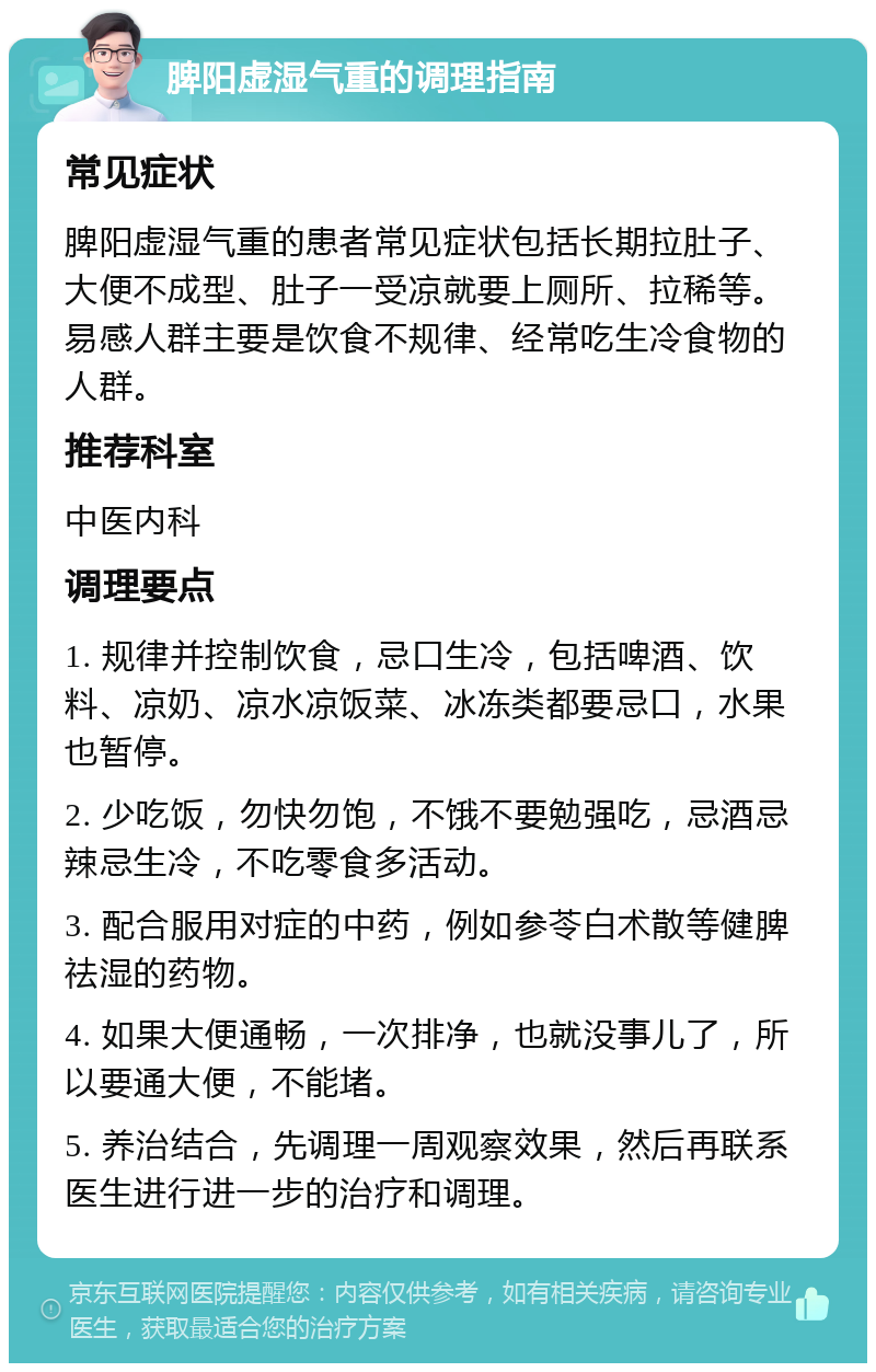 脾阳虚湿气重的调理指南 常见症状 脾阳虚湿气重的患者常见症状包括长期拉肚子、大便不成型、肚子一受凉就要上厕所、拉稀等。易感人群主要是饮食不规律、经常吃生冷食物的人群。 推荐科室 中医内科 调理要点 1. 规律并控制饮食，忌口生冷，包括啤酒、饮料、凉奶、凉水凉饭菜、冰冻类都要忌口，水果也暂停。 2. 少吃饭，勿快勿饱，不饿不要勉强吃，忌酒忌辣忌生冷，不吃零食多活动。 3. 配合服用对症的中药，例如参苓白术散等健脾祛湿的药物。 4. 如果大便通畅，一次排净，也就没事儿了，所以要通大便，不能堵。 5. 养治结合，先调理一周观察效果，然后再联系医生进行进一步的治疗和调理。