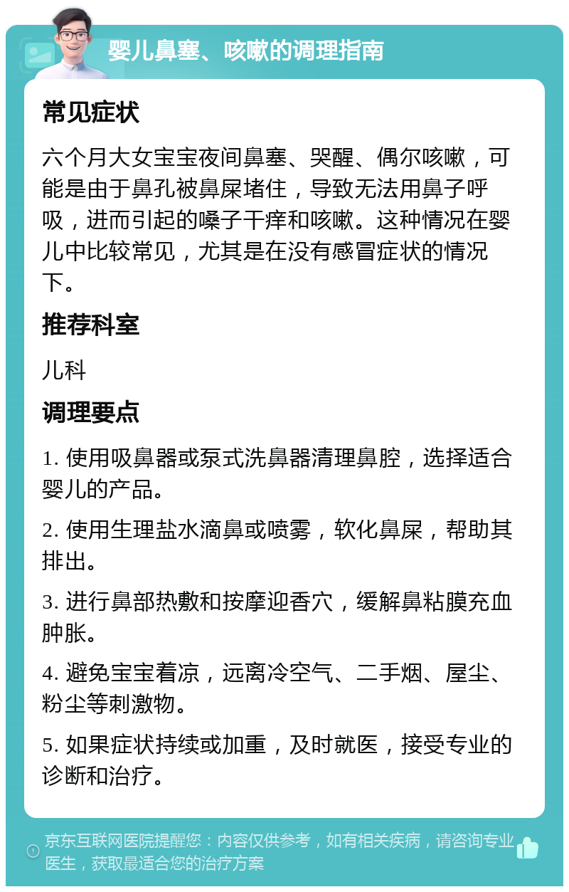 婴儿鼻塞、咳嗽的调理指南 常见症状 六个月大女宝宝夜间鼻塞、哭醒、偶尔咳嗽，可能是由于鼻孔被鼻屎堵住，导致无法用鼻子呼吸，进而引起的嗓子干痒和咳嗽。这种情况在婴儿中比较常见，尤其是在没有感冒症状的情况下。 推荐科室 儿科 调理要点 1. 使用吸鼻器或泵式洗鼻器清理鼻腔，选择适合婴儿的产品。 2. 使用生理盐水滴鼻或喷雾，软化鼻屎，帮助其排出。 3. 进行鼻部热敷和按摩迎香穴，缓解鼻粘膜充血肿胀。 4. 避免宝宝着凉，远离冷空气、二手烟、屋尘、粉尘等刺激物。 5. 如果症状持续或加重，及时就医，接受专业的诊断和治疗。