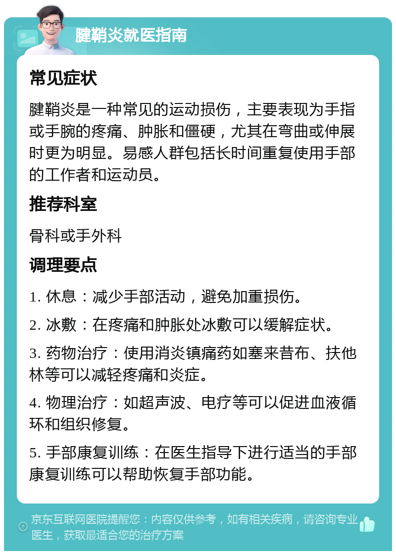 腱鞘炎就医指南 常见症状 腱鞘炎是一种常见的运动损伤，主要表现为手指或手腕的疼痛、肿胀和僵硬，尤其在弯曲或伸展时更为明显。易感人群包括长时间重复使用手部的工作者和运动员。 推荐科室 骨科或手外科 调理要点 1. 休息：减少手部活动，避免加重损伤。 2. 冰敷：在疼痛和肿胀处冰敷可以缓解症状。 3. 药物治疗：使用消炎镇痛药如塞来昔布、扶他林等可以减轻疼痛和炎症。 4. 物理治疗：如超声波、电疗等可以促进血液循环和组织修复。 5. 手部康复训练：在医生指导下进行适当的手部康复训练可以帮助恢复手部功能。