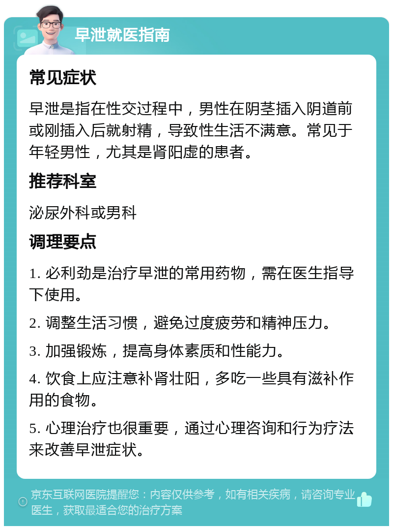 早泄就医指南 常见症状 早泄是指在性交过程中，男性在阴茎插入阴道前或刚插入后就射精，导致性生活不满意。常见于年轻男性，尤其是肾阳虚的患者。 推荐科室 泌尿外科或男科 调理要点 1. 必利劲是治疗早泄的常用药物，需在医生指导下使用。 2. 调整生活习惯，避免过度疲劳和精神压力。 3. 加强锻炼，提高身体素质和性能力。 4. 饮食上应注意补肾壮阳，多吃一些具有滋补作用的食物。 5. 心理治疗也很重要，通过心理咨询和行为疗法来改善早泄症状。