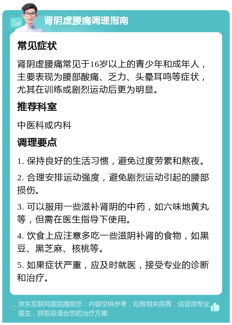 肾阴虚腰痛调理指南 常见症状 肾阴虚腰痛常见于16岁以上的青少年和成年人，主要表现为腰部酸痛、乏力、头晕耳鸣等症状，尤其在训练或剧烈运动后更为明显。 推荐科室 中医科或内科 调理要点 1. 保持良好的生活习惯，避免过度劳累和熬夜。 2. 合理安排运动强度，避免剧烈运动引起的腰部损伤。 3. 可以服用一些滋补肾阴的中药，如六味地黄丸等，但需在医生指导下使用。 4. 饮食上应注意多吃一些滋阴补肾的食物，如黑豆、黑芝麻、核桃等。 5. 如果症状严重，应及时就医，接受专业的诊断和治疗。