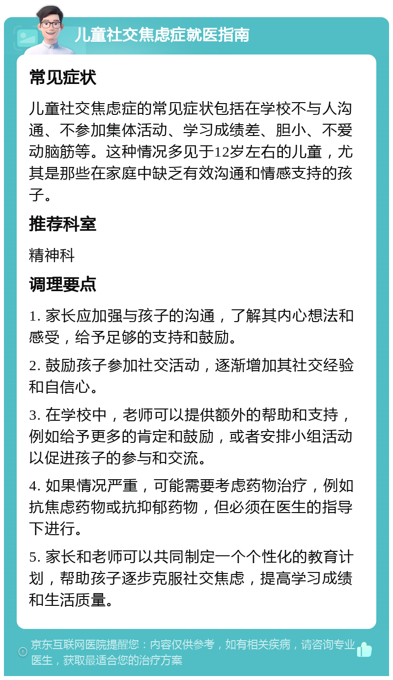 儿童社交焦虑症就医指南 常见症状 儿童社交焦虑症的常见症状包括在学校不与人沟通、不参加集体活动、学习成绩差、胆小、不爱动脑筋等。这种情况多见于12岁左右的儿童，尤其是那些在家庭中缺乏有效沟通和情感支持的孩子。 推荐科室 精神科 调理要点 1. 家长应加强与孩子的沟通，了解其内心想法和感受，给予足够的支持和鼓励。 2. 鼓励孩子参加社交活动，逐渐增加其社交经验和自信心。 3. 在学校中，老师可以提供额外的帮助和支持，例如给予更多的肯定和鼓励，或者安排小组活动以促进孩子的参与和交流。 4. 如果情况严重，可能需要考虑药物治疗，例如抗焦虑药物或抗抑郁药物，但必须在医生的指导下进行。 5. 家长和老师可以共同制定一个个性化的教育计划，帮助孩子逐步克服社交焦虑，提高学习成绩和生活质量。