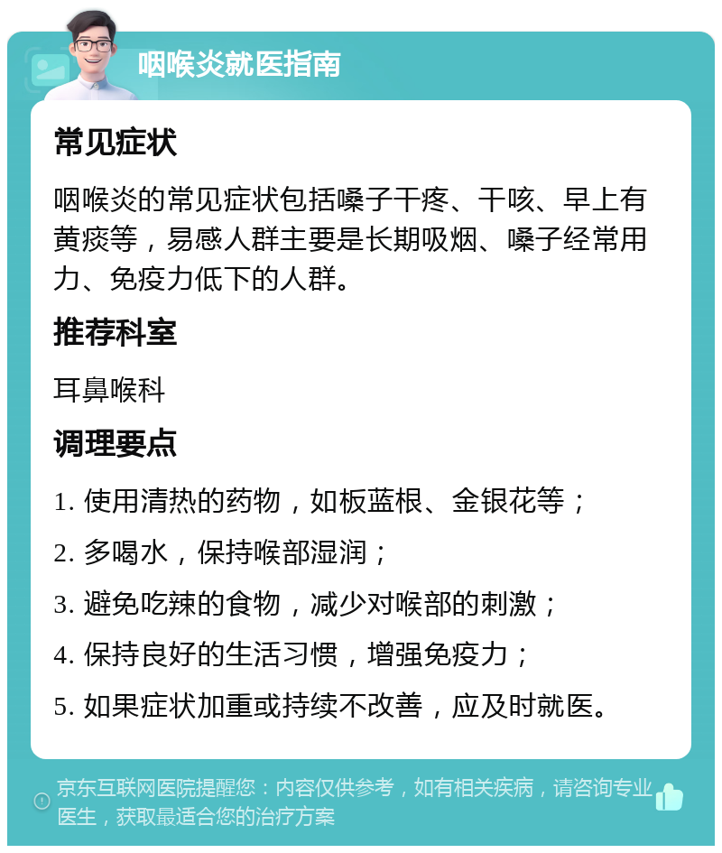 咽喉炎就医指南 常见症状 咽喉炎的常见症状包括嗓子干疼、干咳、早上有黄痰等，易感人群主要是长期吸烟、嗓子经常用力、免疫力低下的人群。 推荐科室 耳鼻喉科 调理要点 1. 使用清热的药物，如板蓝根、金银花等； 2. 多喝水，保持喉部湿润； 3. 避免吃辣的食物，减少对喉部的刺激； 4. 保持良好的生活习惯，增强免疫力； 5. 如果症状加重或持续不改善，应及时就医。