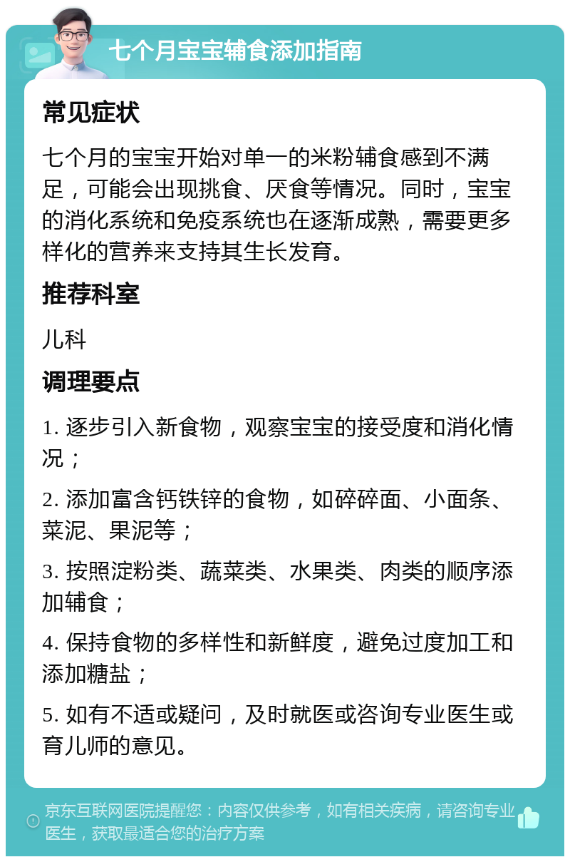 七个月宝宝辅食添加指南 常见症状 七个月的宝宝开始对单一的米粉辅食感到不满足，可能会出现挑食、厌食等情况。同时，宝宝的消化系统和免疫系统也在逐渐成熟，需要更多样化的营养来支持其生长发育。 推荐科室 儿科 调理要点 1. 逐步引入新食物，观察宝宝的接受度和消化情况； 2. 添加富含钙铁锌的食物，如碎碎面、小面条、菜泥、果泥等； 3. 按照淀粉类、蔬菜类、水果类、肉类的顺序添加辅食； 4. 保持食物的多样性和新鲜度，避免过度加工和添加糖盐； 5. 如有不适或疑问，及时就医或咨询专业医生或育儿师的意见。