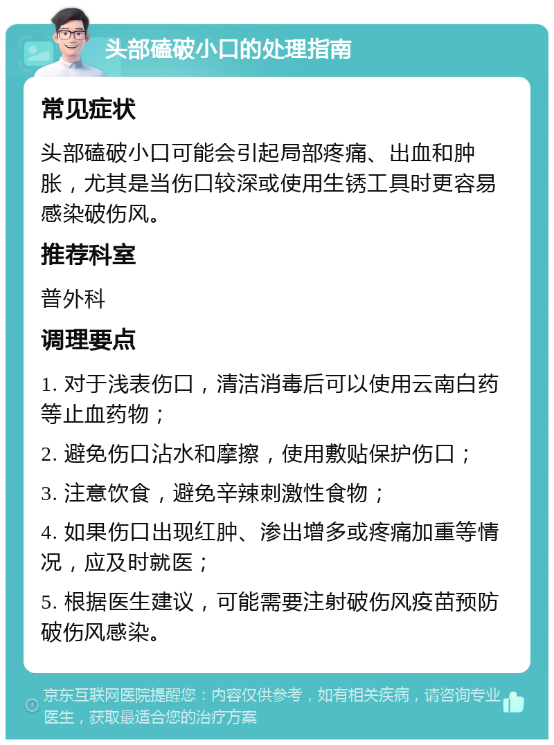 头部磕破小口的处理指南 常见症状 头部磕破小口可能会引起局部疼痛、出血和肿胀，尤其是当伤口较深或使用生锈工具时更容易感染破伤风。 推荐科室 普外科 调理要点 1. 对于浅表伤口，清洁消毒后可以使用云南白药等止血药物； 2. 避免伤口沾水和摩擦，使用敷贴保护伤口； 3. 注意饮食，避免辛辣刺激性食物； 4. 如果伤口出现红肿、渗出增多或疼痛加重等情况，应及时就医； 5. 根据医生建议，可能需要注射破伤风疫苗预防破伤风感染。