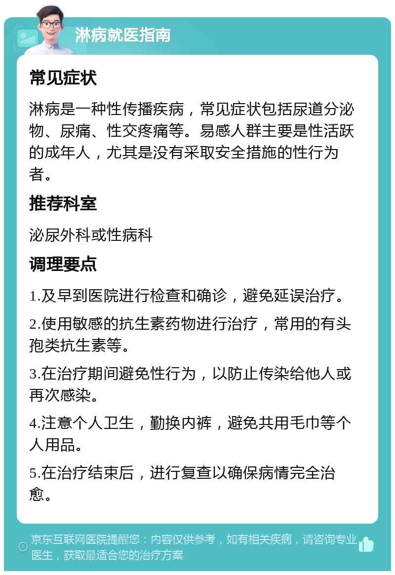 淋病就医指南 常见症状 淋病是一种性传播疾病，常见症状包括尿道分泌物、尿痛、性交疼痛等。易感人群主要是性活跃的成年人，尤其是没有采取安全措施的性行为者。 推荐科室 泌尿外科或性病科 调理要点 1.及早到医院进行检查和确诊，避免延误治疗。 2.使用敏感的抗生素药物进行治疗，常用的有头孢类抗生素等。 3.在治疗期间避免性行为，以防止传染给他人或再次感染。 4.注意个人卫生，勤换内裤，避免共用毛巾等个人用品。 5.在治疗结束后，进行复查以确保病情完全治愈。