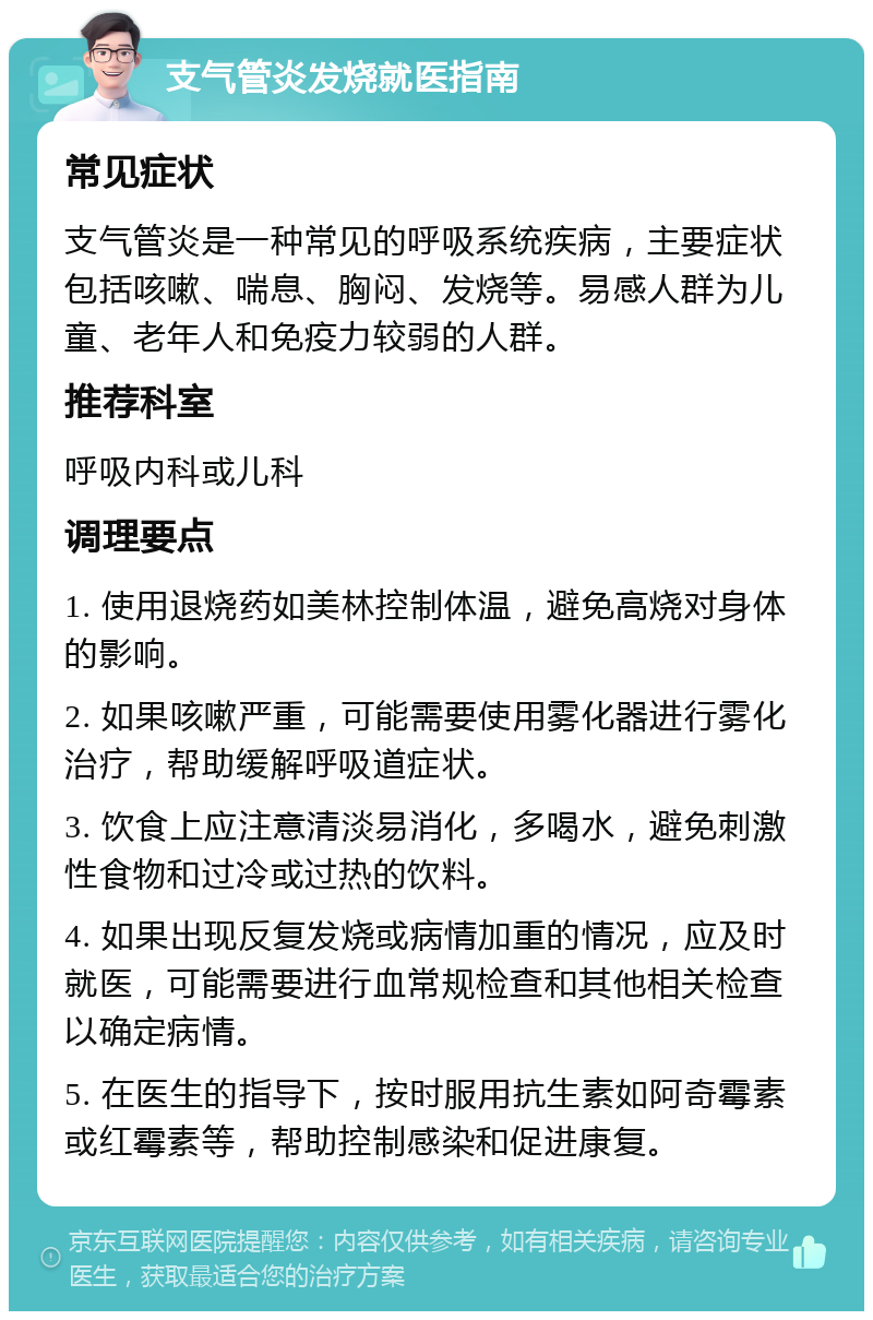 支气管炎发烧就医指南 常见症状 支气管炎是一种常见的呼吸系统疾病，主要症状包括咳嗽、喘息、胸闷、发烧等。易感人群为儿童、老年人和免疫力较弱的人群。 推荐科室 呼吸内科或儿科 调理要点 1. 使用退烧药如美林控制体温，避免高烧对身体的影响。 2. 如果咳嗽严重，可能需要使用雾化器进行雾化治疗，帮助缓解呼吸道症状。 3. 饮食上应注意清淡易消化，多喝水，避免刺激性食物和过冷或过热的饮料。 4. 如果出现反复发烧或病情加重的情况，应及时就医，可能需要进行血常规检查和其他相关检查以确定病情。 5. 在医生的指导下，按时服用抗生素如阿奇霉素或红霉素等，帮助控制感染和促进康复。