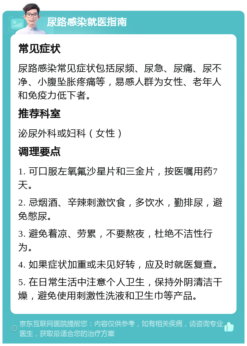 尿路感染就医指南 常见症状 尿路感染常见症状包括尿频、尿急、尿痛、尿不净、小腹坠胀疼痛等，易感人群为女性、老年人和免疫力低下者。 推荐科室 泌尿外科或妇科（女性） 调理要点 1. 可口服左氧氟沙星片和三金片，按医嘱用药7天。 2. 忌烟酒、辛辣刺激饮食，多饮水，勤排尿，避免憋尿。 3. 避免着凉、劳累，不要熬夜，杜绝不洁性行为。 4. 如果症状加重或未见好转，应及时就医复查。 5. 在日常生活中注意个人卫生，保持外阴清洁干燥，避免使用刺激性洗液和卫生巾等产品。