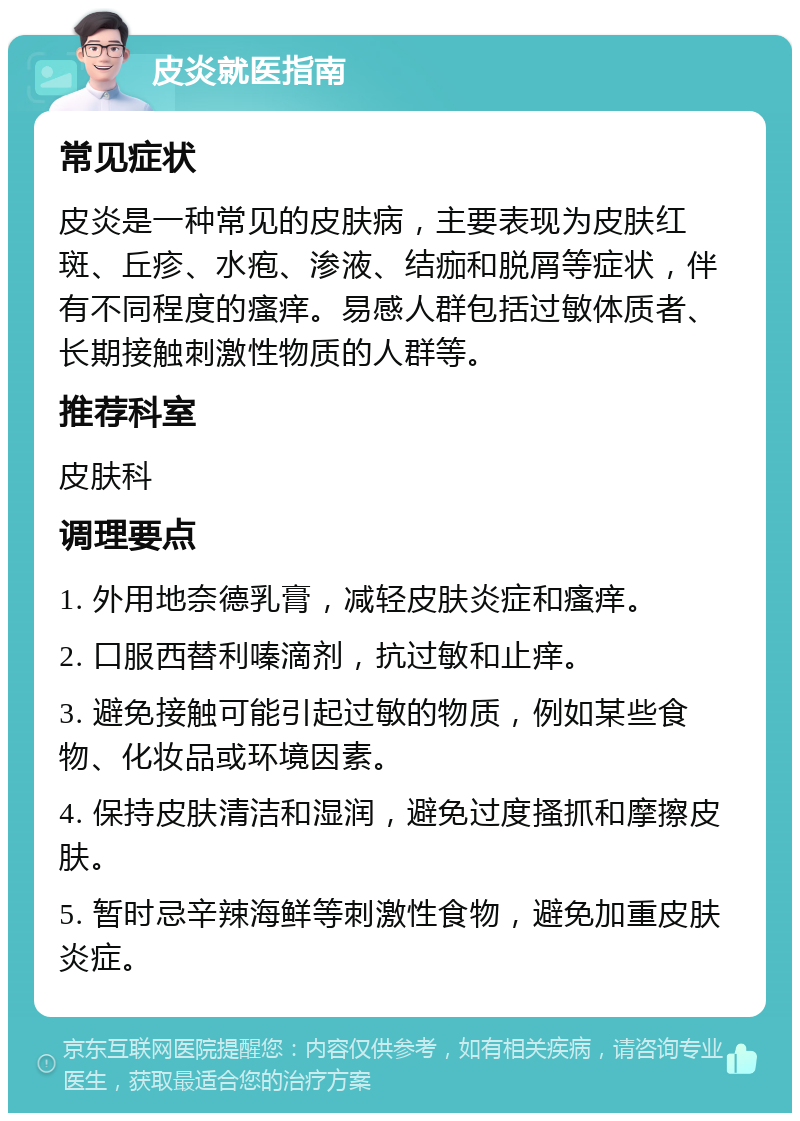 皮炎就医指南 常见症状 皮炎是一种常见的皮肤病，主要表现为皮肤红斑、丘疹、水疱、渗液、结痂和脱屑等症状，伴有不同程度的瘙痒。易感人群包括过敏体质者、长期接触刺激性物质的人群等。 推荐科室 皮肤科 调理要点 1. 外用地奈德乳膏，减轻皮肤炎症和瘙痒。 2. 口服西替利嗪滴剂，抗过敏和止痒。 3. 避免接触可能引起过敏的物质，例如某些食物、化妆品或环境因素。 4. 保持皮肤清洁和湿润，避免过度搔抓和摩擦皮肤。 5. 暂时忌辛辣海鲜等刺激性食物，避免加重皮肤炎症。