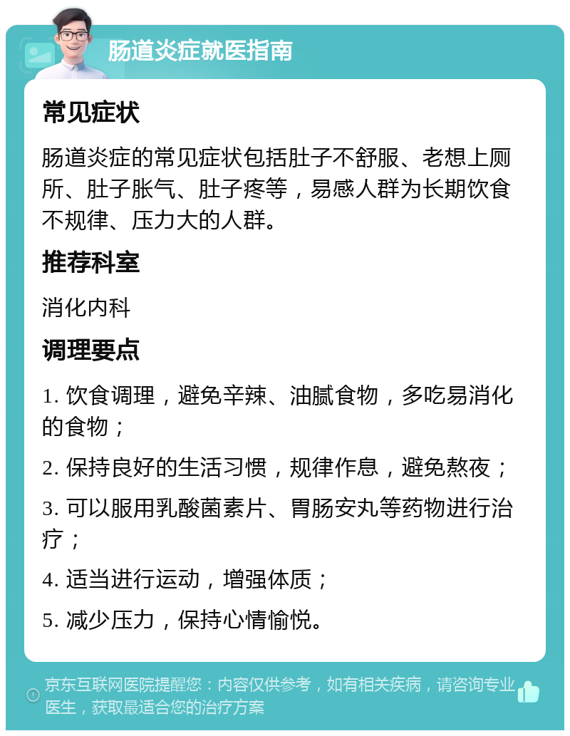 肠道炎症就医指南 常见症状 肠道炎症的常见症状包括肚子不舒服、老想上厕所、肚子胀气、肚子疼等，易感人群为长期饮食不规律、压力大的人群。 推荐科室 消化内科 调理要点 1. 饮食调理，避免辛辣、油腻食物，多吃易消化的食物； 2. 保持良好的生活习惯，规律作息，避免熬夜； 3. 可以服用乳酸菌素片、胃肠安丸等药物进行治疗； 4. 适当进行运动，增强体质； 5. 减少压力，保持心情愉悦。