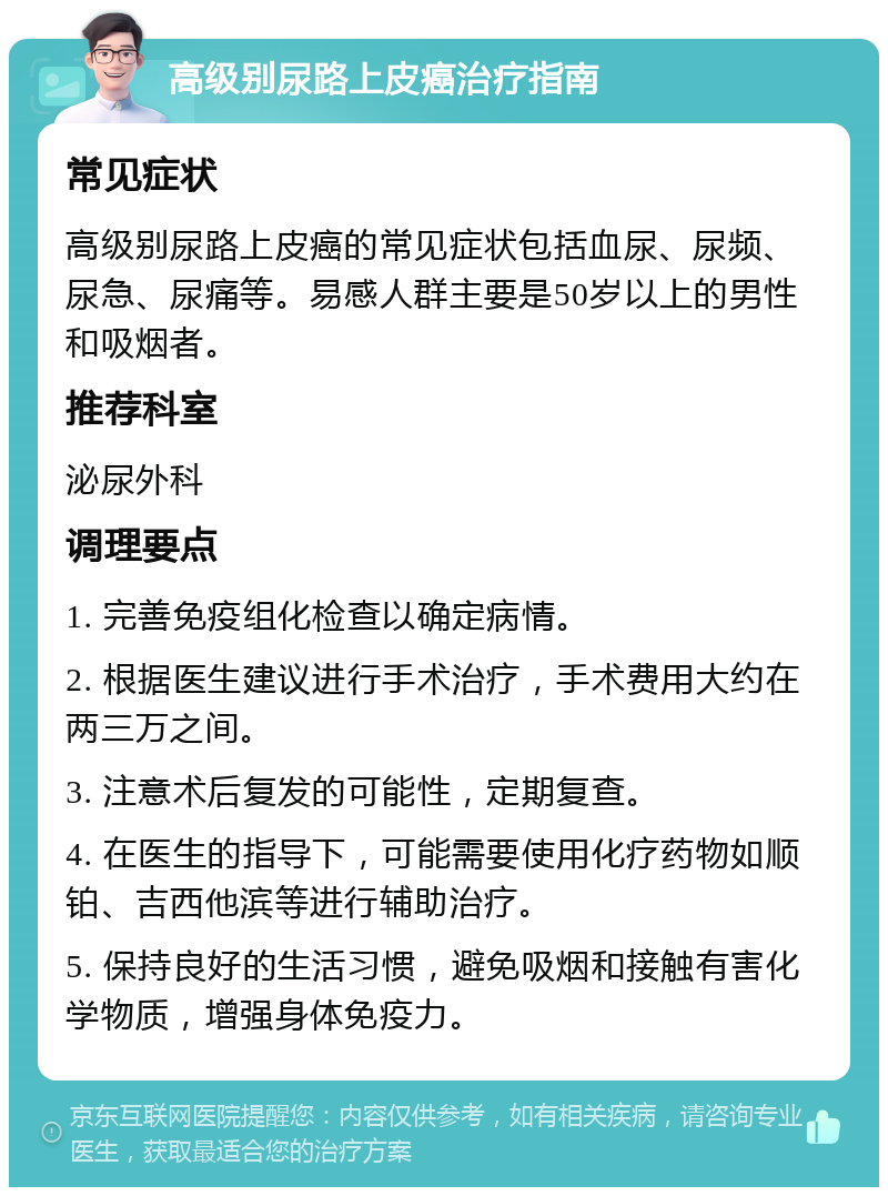 高级别尿路上皮癌治疗指南 常见症状 高级别尿路上皮癌的常见症状包括血尿、尿频、尿急、尿痛等。易感人群主要是50岁以上的男性和吸烟者。 推荐科室 泌尿外科 调理要点 1. 完善免疫组化检查以确定病情。 2. 根据医生建议进行手术治疗，手术费用大约在两三万之间。 3. 注意术后复发的可能性，定期复查。 4. 在医生的指导下，可能需要使用化疗药物如顺铂、吉西他滨等进行辅助治疗。 5. 保持良好的生活习惯，避免吸烟和接触有害化学物质，增强身体免疫力。