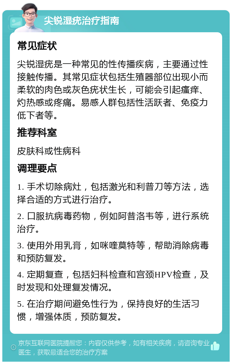 尖锐湿疣治疗指南 常见症状 尖锐湿疣是一种常见的性传播疾病，主要通过性接触传播。其常见症状包括生殖器部位出现小而柔软的肉色或灰色疣状生长，可能会引起瘙痒、灼热感或疼痛。易感人群包括性活跃者、免疫力低下者等。 推荐科室 皮肤科或性病科 调理要点 1. 手术切除病灶，包括激光和利普刀等方法，选择合适的方式进行治疗。 2. 口服抗病毒药物，例如阿昔洛韦等，进行系统治疗。 3. 使用外用乳膏，如咪喹莫特等，帮助消除病毒和预防复发。 4. 定期复查，包括妇科检查和宫颈HPV检查，及时发现和处理复发情况。 5. 在治疗期间避免性行为，保持良好的生活习惯，增强体质，预防复发。