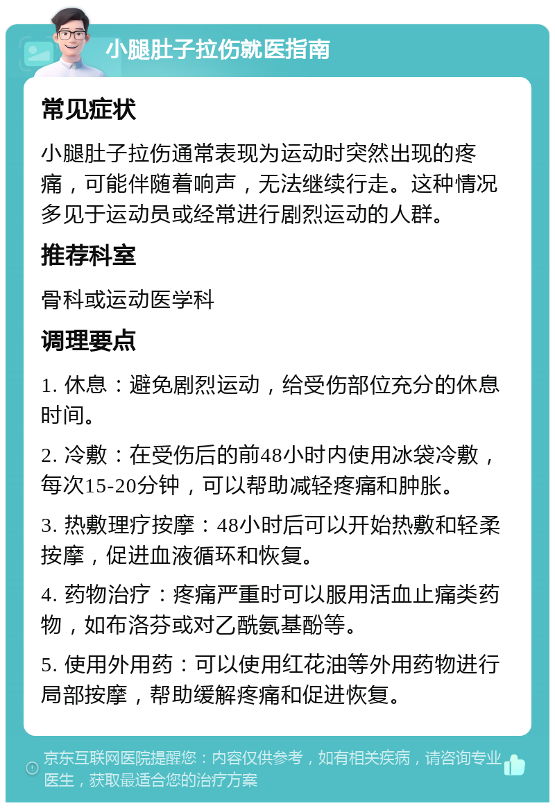 小腿肚子拉伤就医指南 常见症状 小腿肚子拉伤通常表现为运动时突然出现的疼痛，可能伴随着响声，无法继续行走。这种情况多见于运动员或经常进行剧烈运动的人群。 推荐科室 骨科或运动医学科 调理要点 1. 休息：避免剧烈运动，给受伤部位充分的休息时间。 2. 冷敷：在受伤后的前48小时内使用冰袋冷敷，每次15-20分钟，可以帮助减轻疼痛和肿胀。 3. 热敷理疗按摩：48小时后可以开始热敷和轻柔按摩，促进血液循环和恢复。 4. 药物治疗：疼痛严重时可以服用活血止痛类药物，如布洛芬或对乙酰氨基酚等。 5. 使用外用药：可以使用红花油等外用药物进行局部按摩，帮助缓解疼痛和促进恢复。