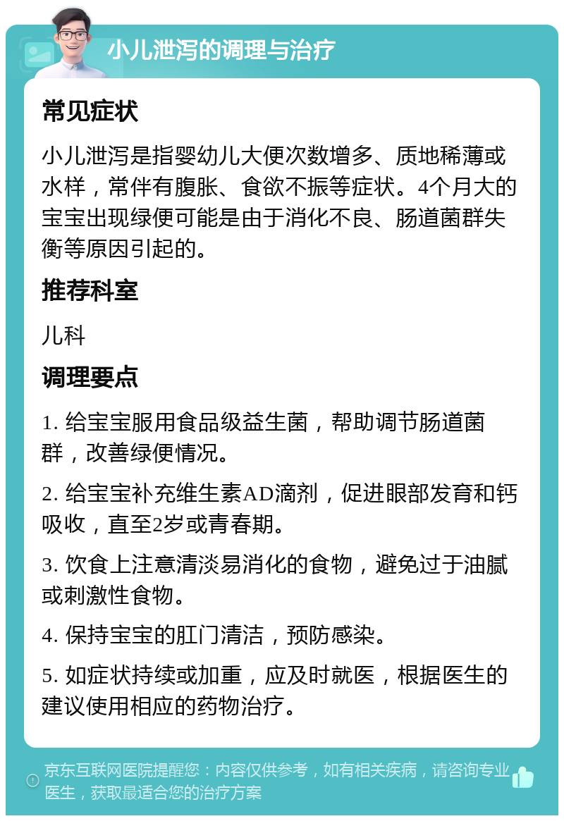 小儿泄泻的调理与治疗 常见症状 小儿泄泻是指婴幼儿大便次数增多、质地稀薄或水样，常伴有腹胀、食欲不振等症状。4个月大的宝宝出现绿便可能是由于消化不良、肠道菌群失衡等原因引起的。 推荐科室 儿科 调理要点 1. 给宝宝服用食品级益生菌，帮助调节肠道菌群，改善绿便情况。 2. 给宝宝补充维生素AD滴剂，促进眼部发育和钙吸收，直至2岁或青春期。 3. 饮食上注意清淡易消化的食物，避免过于油腻或刺激性食物。 4. 保持宝宝的肛门清洁，预防感染。 5. 如症状持续或加重，应及时就医，根据医生的建议使用相应的药物治疗。