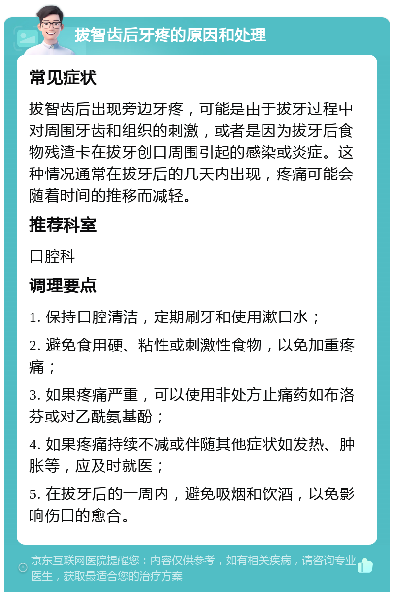 拔智齿后牙疼的原因和处理 常见症状 拔智齿后出现旁边牙疼，可能是由于拔牙过程中对周围牙齿和组织的刺激，或者是因为拔牙后食物残渣卡在拔牙创口周围引起的感染或炎症。这种情况通常在拔牙后的几天内出现，疼痛可能会随着时间的推移而减轻。 推荐科室 口腔科 调理要点 1. 保持口腔清洁，定期刷牙和使用漱口水； 2. 避免食用硬、粘性或刺激性食物，以免加重疼痛； 3. 如果疼痛严重，可以使用非处方止痛药如布洛芬或对乙酰氨基酚； 4. 如果疼痛持续不减或伴随其他症状如发热、肿胀等，应及时就医； 5. 在拔牙后的一周内，避免吸烟和饮酒，以免影响伤口的愈合。