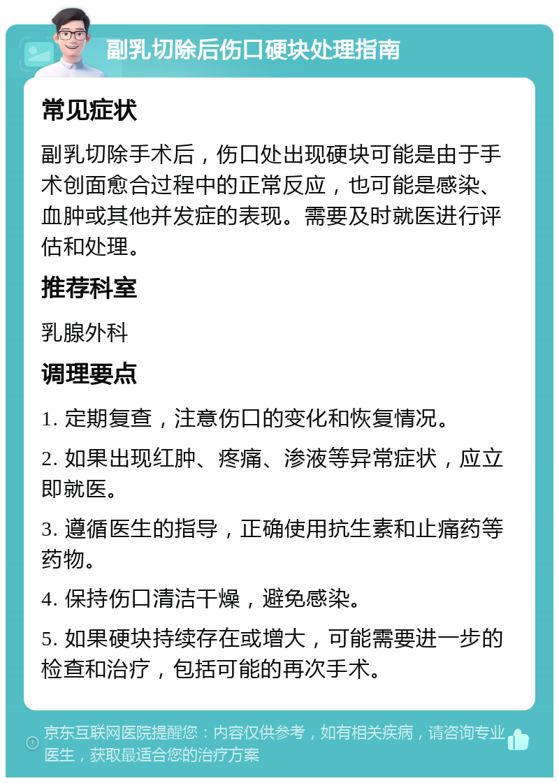 副乳切除后伤口硬块处理指南 常见症状 副乳切除手术后，伤口处出现硬块可能是由于手术创面愈合过程中的正常反应，也可能是感染、血肿或其他并发症的表现。需要及时就医进行评估和处理。 推荐科室 乳腺外科 调理要点 1. 定期复查，注意伤口的变化和恢复情况。 2. 如果出现红肿、疼痛、渗液等异常症状，应立即就医。 3. 遵循医生的指导，正确使用抗生素和止痛药等药物。 4. 保持伤口清洁干燥，避免感染。 5. 如果硬块持续存在或增大，可能需要进一步的检查和治疗，包括可能的再次手术。