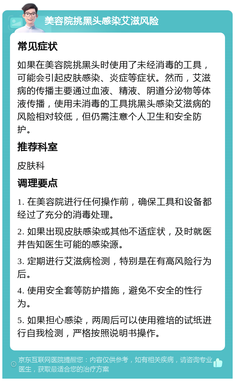 美容院挑黑头感染艾滋风险 常见症状 如果在美容院挑黑头时使用了未经消毒的工具，可能会引起皮肤感染、炎症等症状。然而，艾滋病的传播主要通过血液、精液、阴道分泌物等体液传播，使用未消毒的工具挑黑头感染艾滋病的风险相对较低，但仍需注意个人卫生和安全防护。 推荐科室 皮肤科 调理要点 1. 在美容院进行任何操作前，确保工具和设备都经过了充分的消毒处理。 2. 如果出现皮肤感染或其他不适症状，及时就医并告知医生可能的感染源。 3. 定期进行艾滋病检测，特别是在有高风险行为后。 4. 使用安全套等防护措施，避免不安全的性行为。 5. 如果担心感染，两周后可以使用雅培的试纸进行自我检测，严格按照说明书操作。