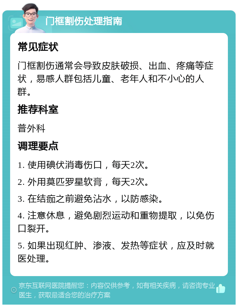 门框割伤处理指南 常见症状 门框割伤通常会导致皮肤破损、出血、疼痛等症状，易感人群包括儿童、老年人和不小心的人群。 推荐科室 普外科 调理要点 1. 使用碘伏消毒伤口，每天2次。 2. 外用莫匹罗星软膏，每天2次。 3. 在结痂之前避免沾水，以防感染。 4. 注意休息，避免剧烈运动和重物提取，以免伤口裂开。 5. 如果出现红肿、渗液、发热等症状，应及时就医处理。